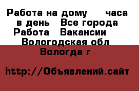 Работа на дому 2-3 часа в день - Все города Работа » Вакансии   . Вологодская обл.,Вологда г.